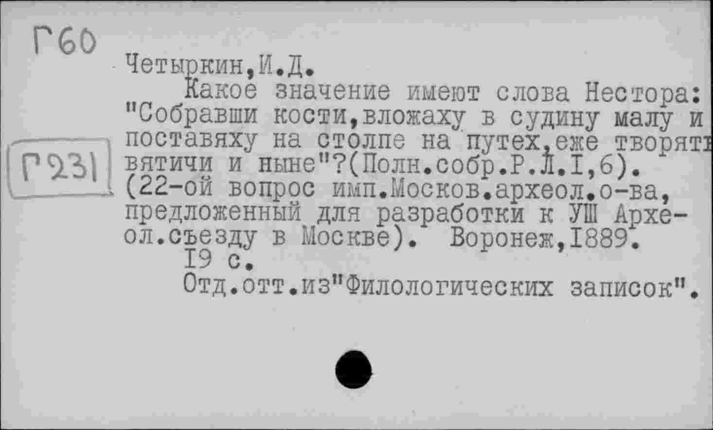 ﻿Четыркин,И.Д.
Какое значение имеют слова Нестора: "Собравши кости,вложаху в судину малу и поставяху на столпе на путех.еже творят] вятичи и ныне"?(Полн.собр.Р.Л.1,6). х (22-ой вопрос имп.Москов.археол.о-ва, предложенный для разработки к УШ Архе-ол.съезду в Москве). Воронеж,1889.
19 с.
Отд.отт.из”Филологических записок".